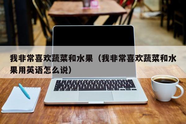 我非常喜欢蔬菜和水果（我非常喜欢蔬菜和水果用英语怎么说）