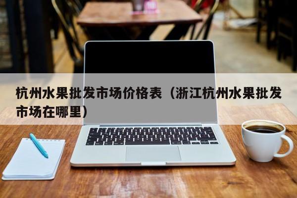杭州水果批发市场价格表（浙江杭州水果批发市场在哪里）