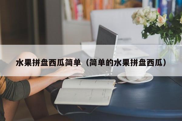 水果拼盘西瓜简单（简单的水果拼盘西瓜）
