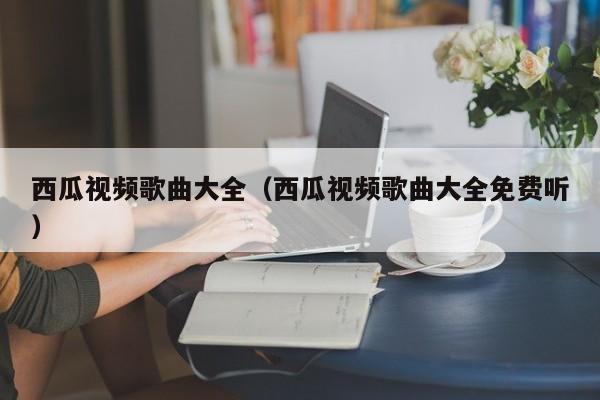 西瓜视频歌曲大全（西瓜视频歌曲大全免费听
）