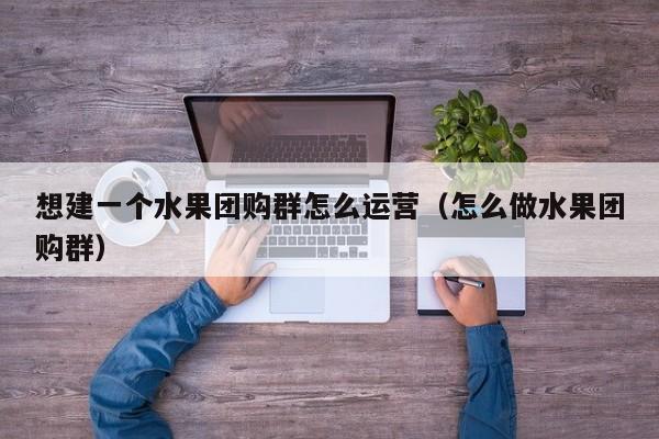 想建一个水果团购群怎么运营（怎么做水果团购群）