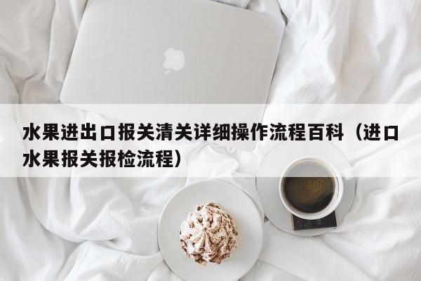 水果进出口报关清关详细操作流程百科（进口水果报关报检流程）