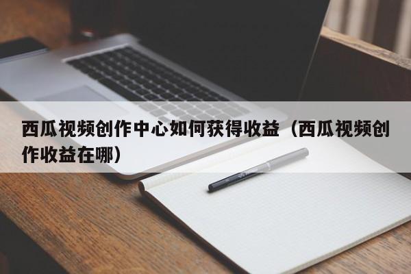 西瓜视频创作中心如何获得收益（西瓜视频创作收益在哪）