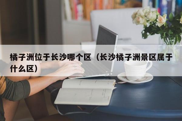 橘子洲位于长沙哪个区（长沙橘子洲景区属于什么区）