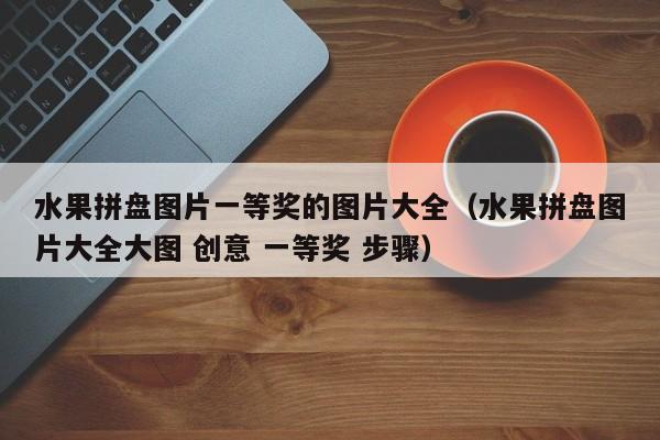 水果拼盘图片一等奖的图片大全（水果拼盘图片大全大图 创意 一等奖 步骤）