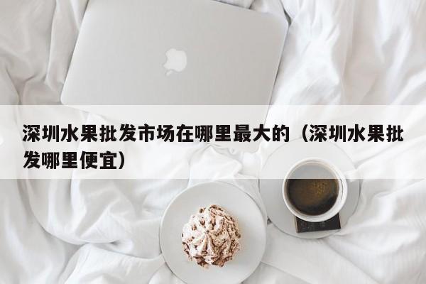 深圳水果批发市场在哪里最大的（深圳水果批发哪里便宜）