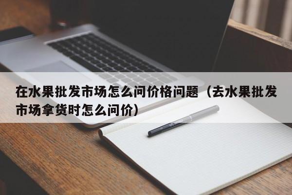 在水果批发市场怎么问价格问题（去水果批发市场拿货时怎么问价）