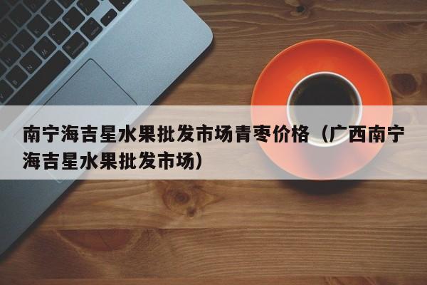 南宁海吉星水果批发市场青枣价格（广西南宁海吉星水果批发市场）