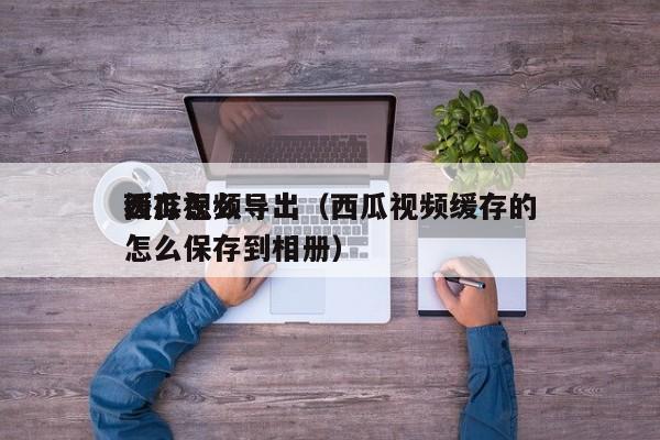 西瓜视频缓存怎么导出（西瓜视频缓存的怎么保存到相册）