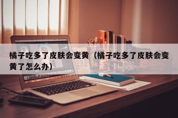 橘子吃多了皮肤会变黄（橘子吃多了皮肤会变黄了怎么办）