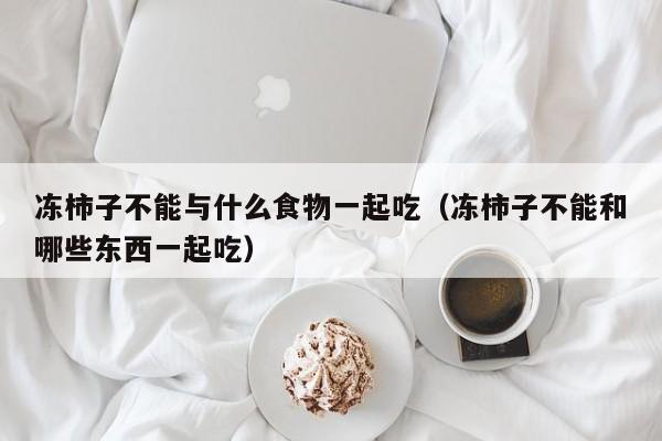 冻柿子不能与什么食物一起吃（冻柿子不能和哪些东西一起吃）