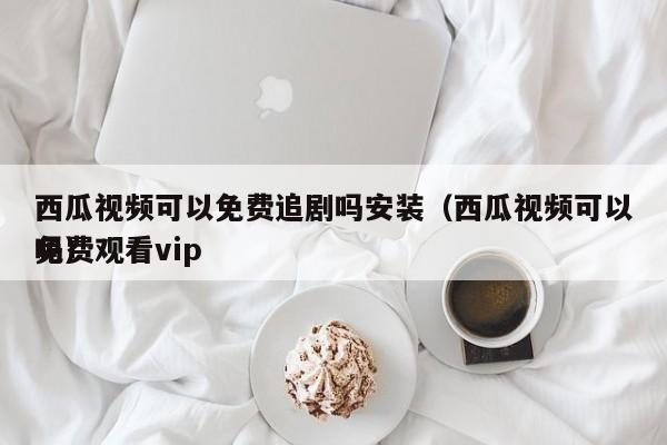 西瓜视频可以免费追剧吗安装（西瓜视频可以免费观看vip吗）