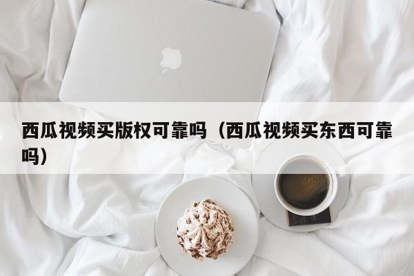 西瓜视频买版权可靠吗（西瓜视频买东西可靠吗）