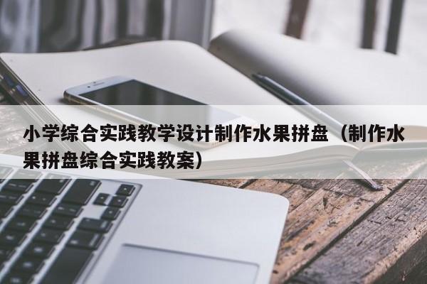 小学综合实践教学设计制作水果拼盘（制作水果拼盘综合实践教案）