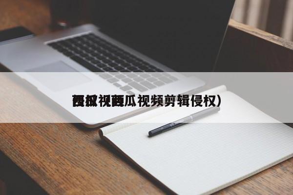 西瓜视频侵权（西瓜视频剪辑侵权）