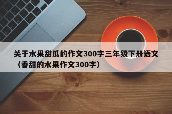 关于水果甜瓜的作文300字三年级下册语文（香甜的水果作文300字）
