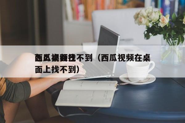 西瓜视频已怎么桌面找不到（西瓜视频在桌面上找不到）
