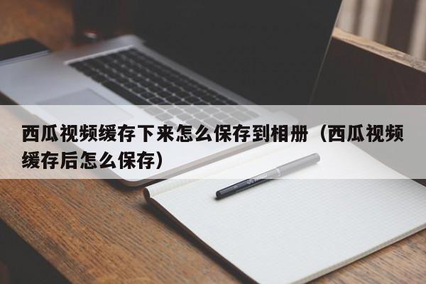西瓜视频缓存下来怎么保存到相册（西瓜视频缓存后怎么保存）
